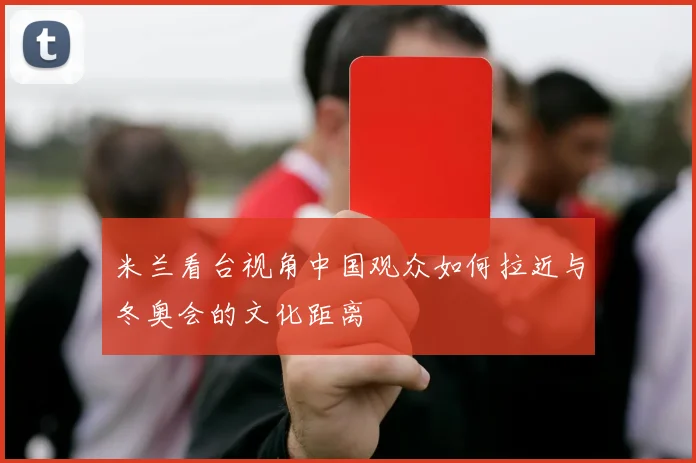 米兰看台视角中国观众如何拉近与冬奥会的文化距离